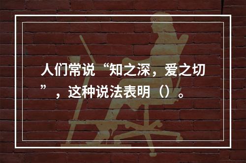 人们常说“知之深，爱之切”，这种说法表明（）。