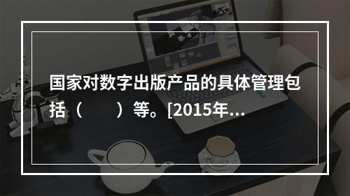 国家对数字出版产品的具体管理包括（　　）等。[2015年真