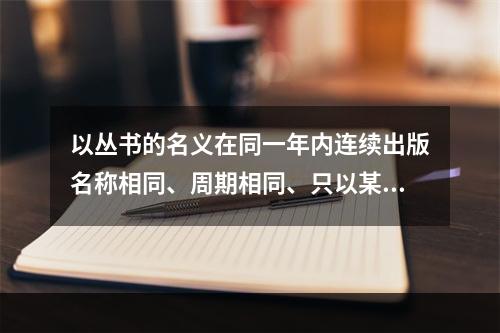 以丛书的名义在同一年内连续出版名称相同、周期相同、只以某种