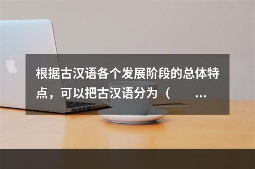 根据古汉语各个发展阶段的总体特点，可以把古汉语分为（　　）