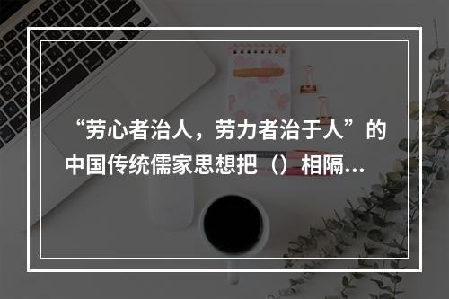 “劳心者治人，劳力者治于人”的中国传统儒家思想把（）相隔离。