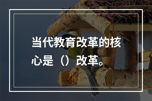 当代教育改革的核心是（）改革。