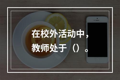 在校外活动中，教师处于（）。