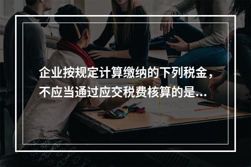 企业按规定计算缴纳的下列税金，不应当通过应交税费核算的是（　