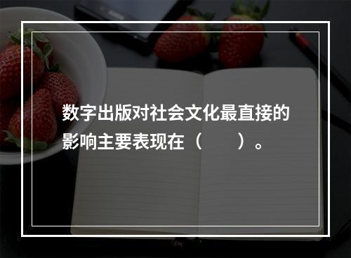 数字出版对社会文化最直接的影响主要表现在（　　）。