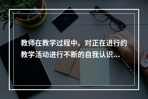 教师在教学过程中。对正在进行的教学活动进行不断的自我认识和反