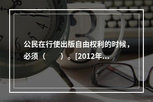 公民在行使出版自由权利的时候，必须（　　）。[2012年真