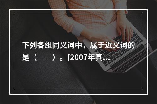 下列各组同义词中，属于近义词的是（　　）。[2007年真题