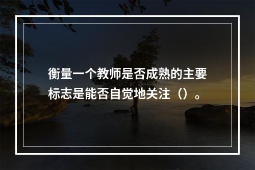 衡量一个教师是否成熟的主要标志是能否自觉地关注（）。