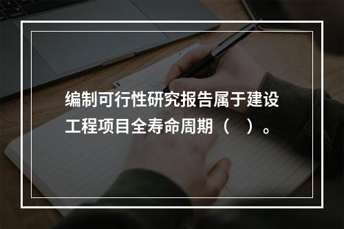 编制可行性研究报告属于建设工程项目全寿命周期（　）。