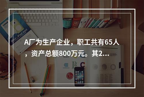 A厂为生产企业，职工共有65人，资产总额800万元。其201