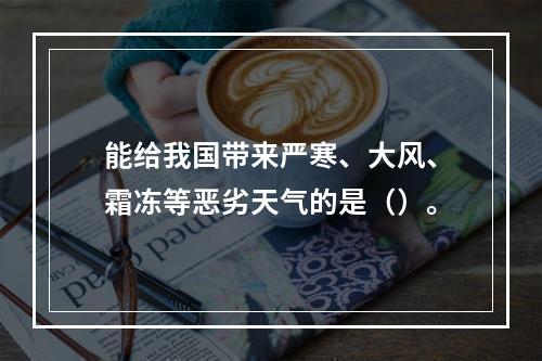 能给我国带来严寒、大风、霜冻等恶劣天气的是（）。