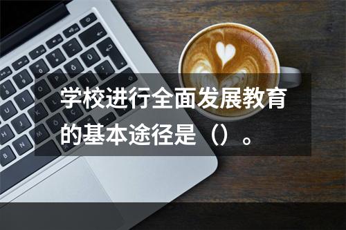 学校进行全面发展教育的基本途径是（）。