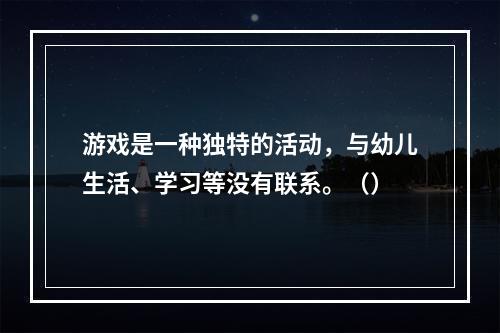 游戏是一种独特的活动，与幼儿生活、学习等没有联系。（）