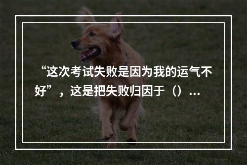 “这次考试失败是因为我的运气不好”，这是把失败归因于（）。