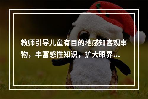 教师引导儿童有目的地感知客观事物，丰富感性知识，扩大眼界，锻