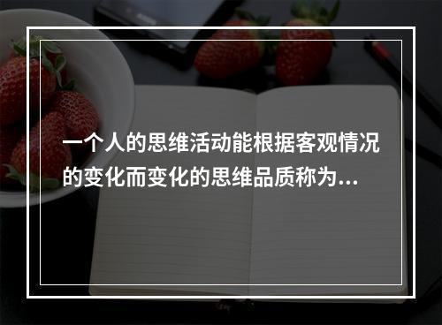 一个人的思维活动能根据客观情况的变化而变化的思维品质称为思维