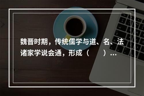 魏晋时期，传统儒学与道、名、法诸家学说会通，形成（　　）。