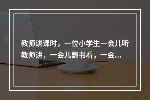 教师讲课时，一位小学生一会儿听教师讲，一会儿翻书看，一会儿在