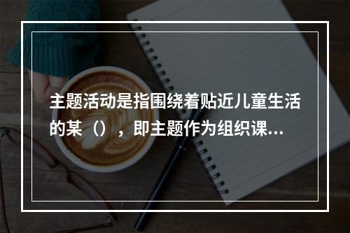 主题活动是指围绕着贴近儿童生活的某（），即主题作为组织课程内