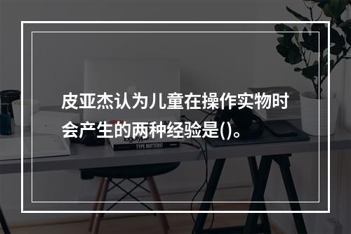 皮亚杰认为儿童在操作实物时会产生的两种经验是()。