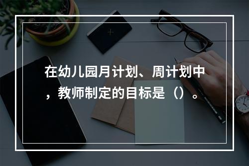 在幼儿园月计划、周计划中，教师制定的目标是（）。