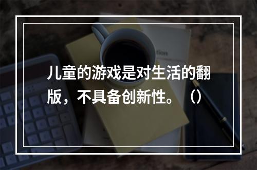 儿童的游戏是对生活的翻版，不具备创新性。（）