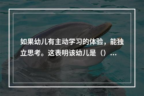 如果幼儿有主动学习的体验，能独立思考。这表明该幼儿是（）。