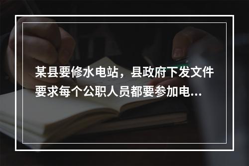 某县要修水电站，县政府下发文件要求每个公职人员都要参加电站集