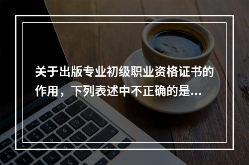 关于出版专业初级职业资格证书的作用，下列表述中不正确的是（