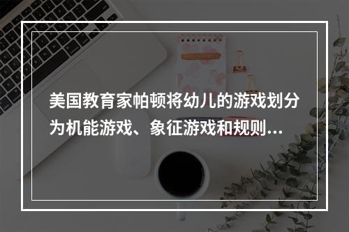 美国教育家帕顿将幼儿的游戏划分为机能游戏、象征游戏和规则游戏