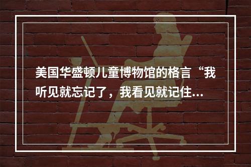 美国华盛顿儿童博物馆的格言“我听见就忘记了，我看见就记住了，