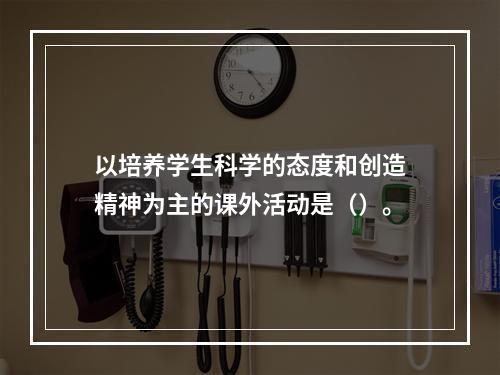 以培养学生科学的态度和创造精神为主的课外活动是（）。