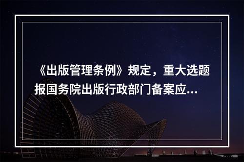 《出版管理条例》规定，重大选题报国务院出版行政部门备案应在