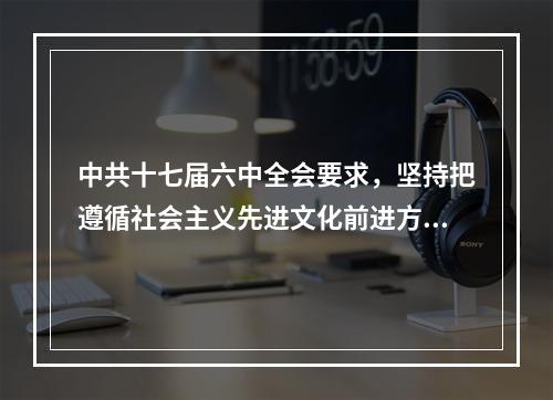 中共十七届六中全会要求，坚持把遵循社会主义先进文化前进方向