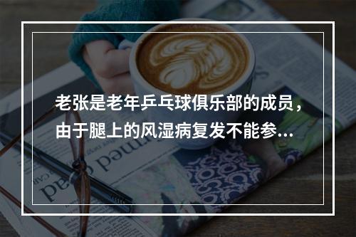 老张是老年乒乓球俱乐部的成员，由于腿上的风湿病复发不能参加社