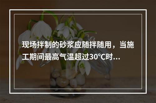 现场拌制的砂浆应随拌随用，当施工期间最高气温超过30℃时，应