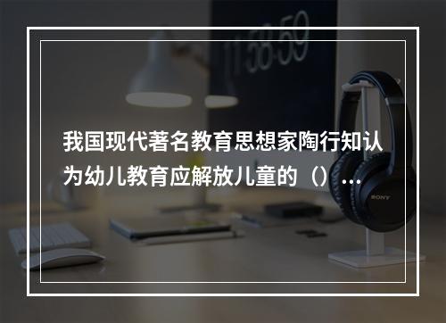 我国现代著名教育思想家陶行知认为幼儿教育应解放儿童的（）。