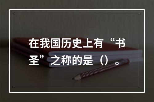 在我国历史上有“书圣”之称的是（）。