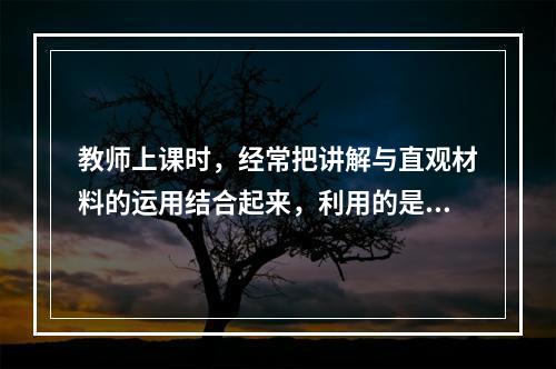 教师上课时，经常把讲解与直观材料的运用结合起来，利用的是（）