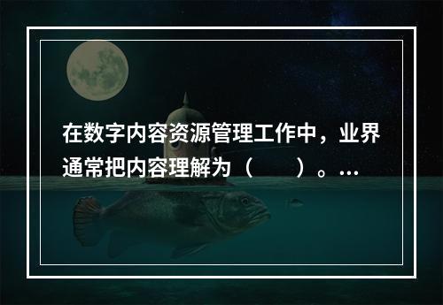 在数字内容资源管理工作中，业界通常把内容理解为（　　）。[