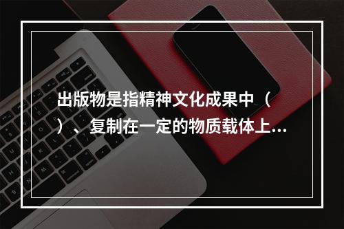 出版物是指精神文化成果中（　　）、复制在一定的物质载体上、