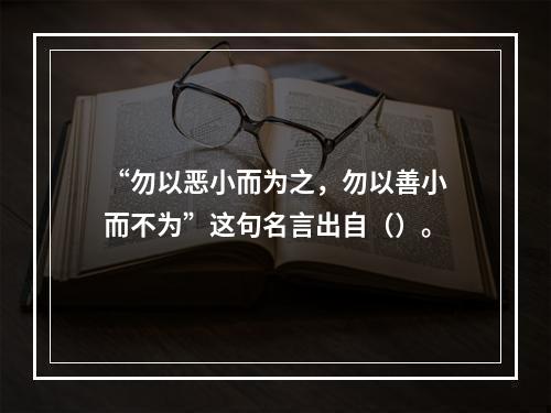 “勿以恶小而为之，勿以善小而不为”这句名言出自（）。