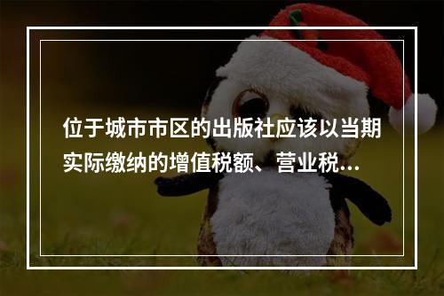 位于城市市区的出版社应该以当期实际缴纳的增值税额、营业税额