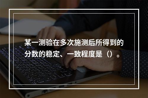 某一测验在多次施测后所得到的分数的稳定、一致程度是（）。