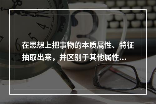 在思想上把事物的本质属性、特征抽取出来，并区别于其他属性、特