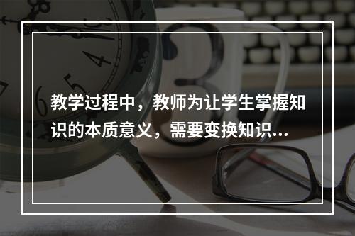 教学过程中，教师为让学生掌握知识的本质意义，需要变换知识的呈