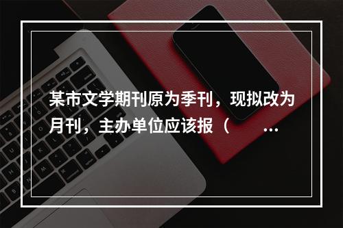 某市文学期刊原为季刊，现拟改为月刊，主办单位应该报（　　）