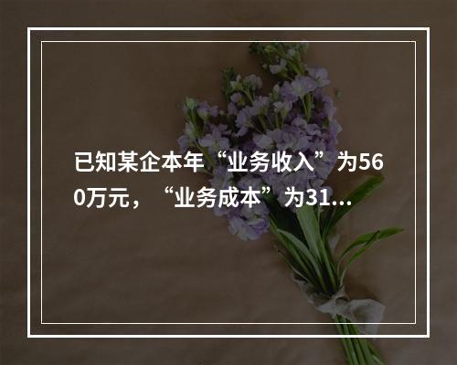 已知某企本年“业务收入”为560万元，“业务成本”为310万