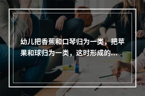 幼儿把香蕉和口琴归为一类，把苹果和球归为一类，这时形成的概念